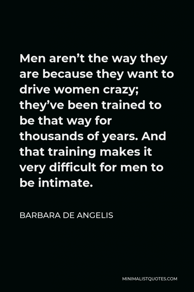 Barbara De Angelis Quote - Men aren’t the way they are because they want to drive women crazy; they’ve been trained to be that way for thousands of years. And that training makes it very difficult for men to be intimate.