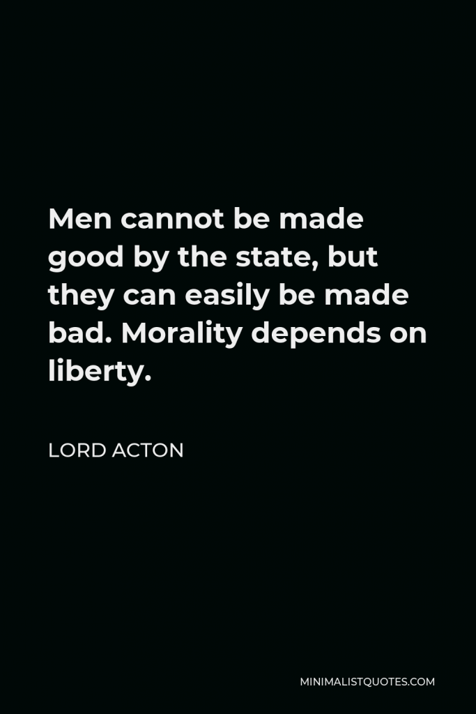 Lord Acton Quote - Men cannot be made good by the state, but they can easily be made bad. Morality depends on liberty.