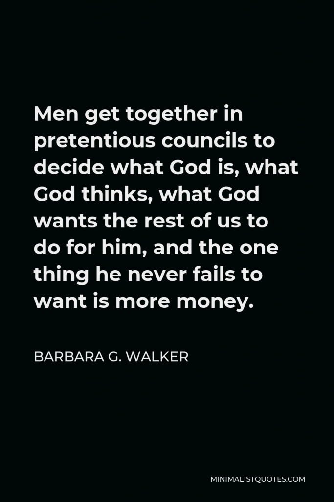 Barbara G. Walker Quote - Men get together in pretentious councils to decide what God is, what God thinks, what God wants the rest of us to do for him, and the one thing he never fails to want is more money.