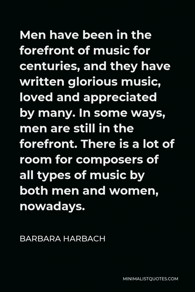 Barbara Harbach Quote - Men have been in the forefront of music for centuries, and they have written glorious music, loved and appreciated by many. In some ways, men are still in the forefront. There is a lot of room for composers of all types of music by both men and women, nowadays.