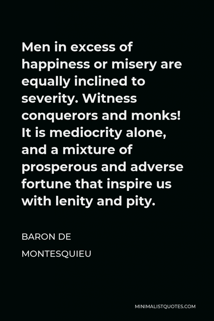 Baron de Montesquieu Quote - Men in excess of happiness or misery are equally inclined to severity. Witness conquerors and monks! It is mediocrity alone, and a mixture of prosperous and adverse fortune that inspire us with lenity and pity.