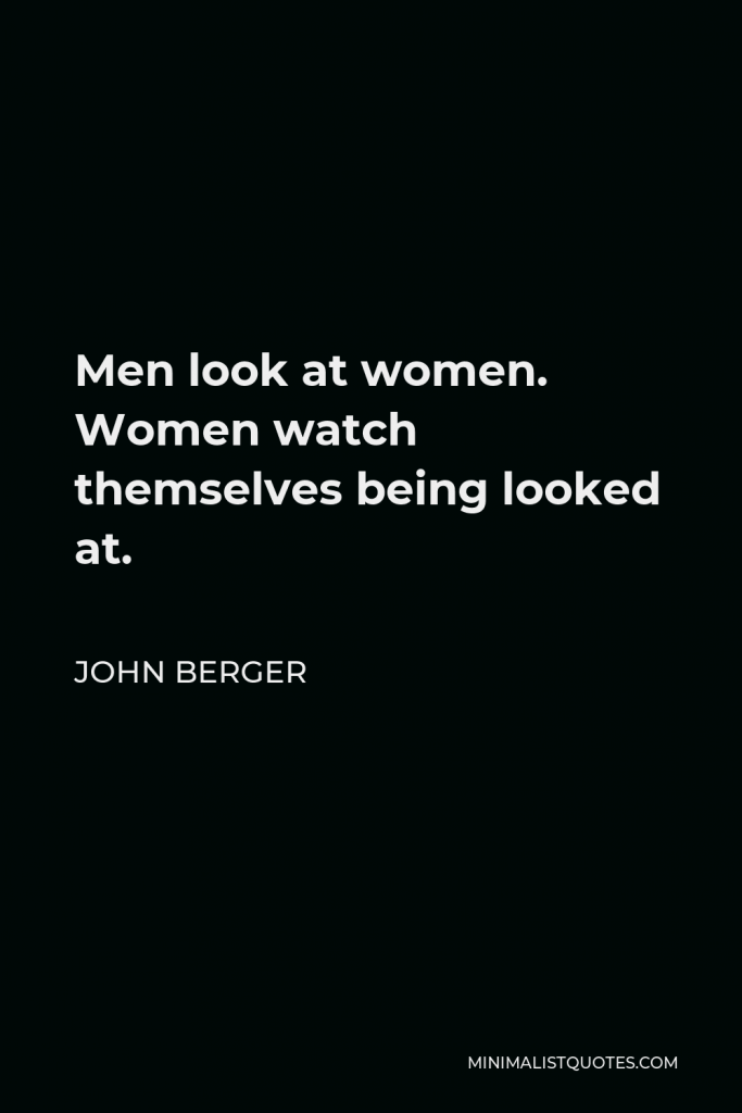 John Berger Quote - Men look at women. Women watch themselves being looked at.