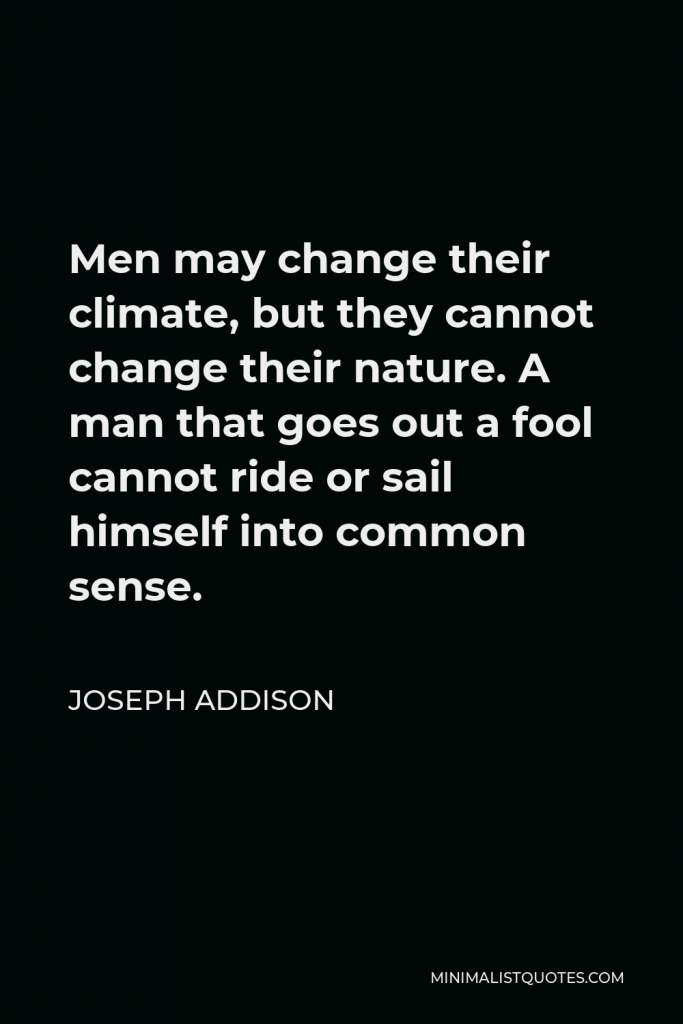 Joseph Addison Quote - Men may change their climate, but they cannot change their nature. A man that goes out a fool cannot ride or sail himself into common sense.
