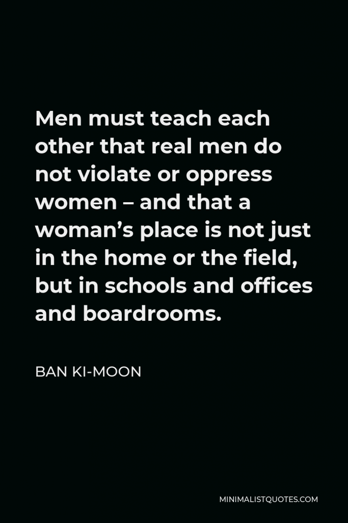 Ban Ki-moon Quote - Men must teach each other that real men do not violate or oppress women – and that a woman’s place is not just in the home or the field, but in schools and offices and boardrooms.