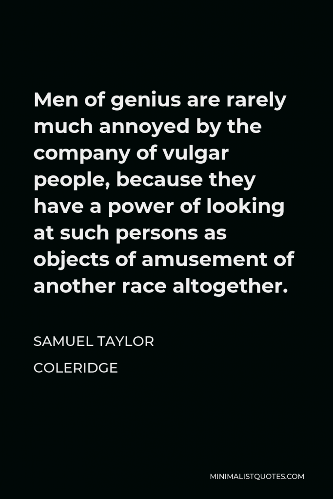 Samuel Taylor Coleridge Quote - Men of genius are rarely much annoyed by the company of vulgar people, because they have a power of looking at such persons as objects of amusement of another race altogether.