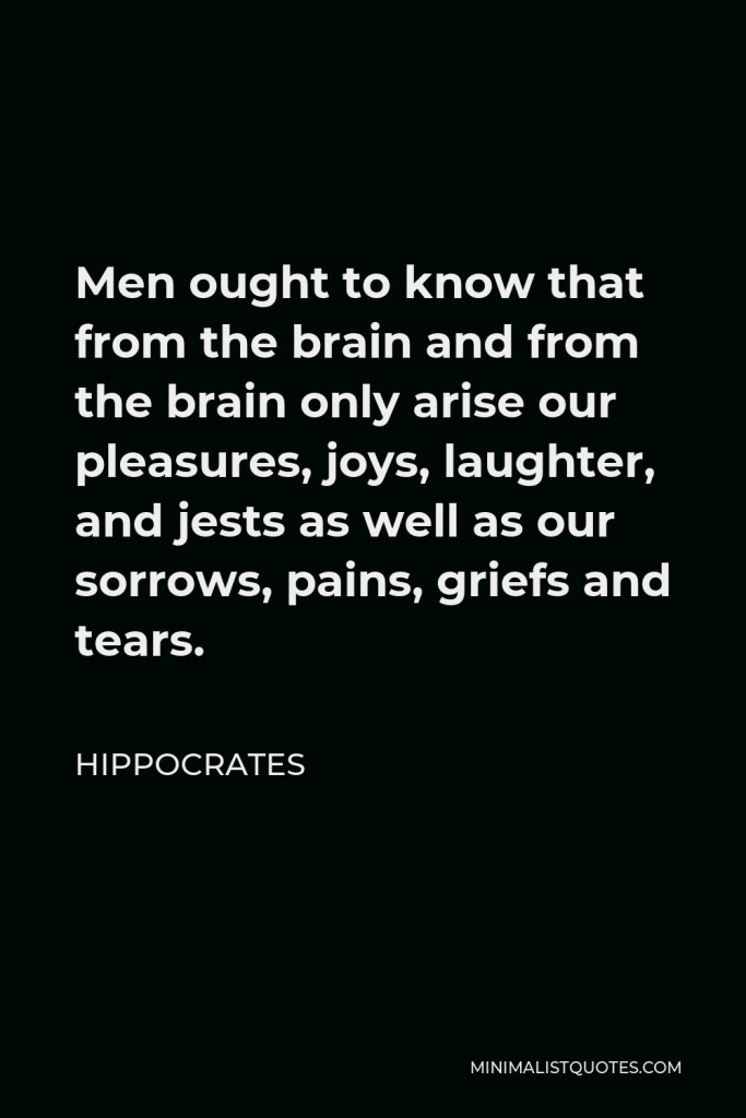 Hippocrates Quote - Men ought to know that from the brain and from the brain only arise our pleasures, joys, laughter, and jests as well as our sorrows, pains, griefs and tears.