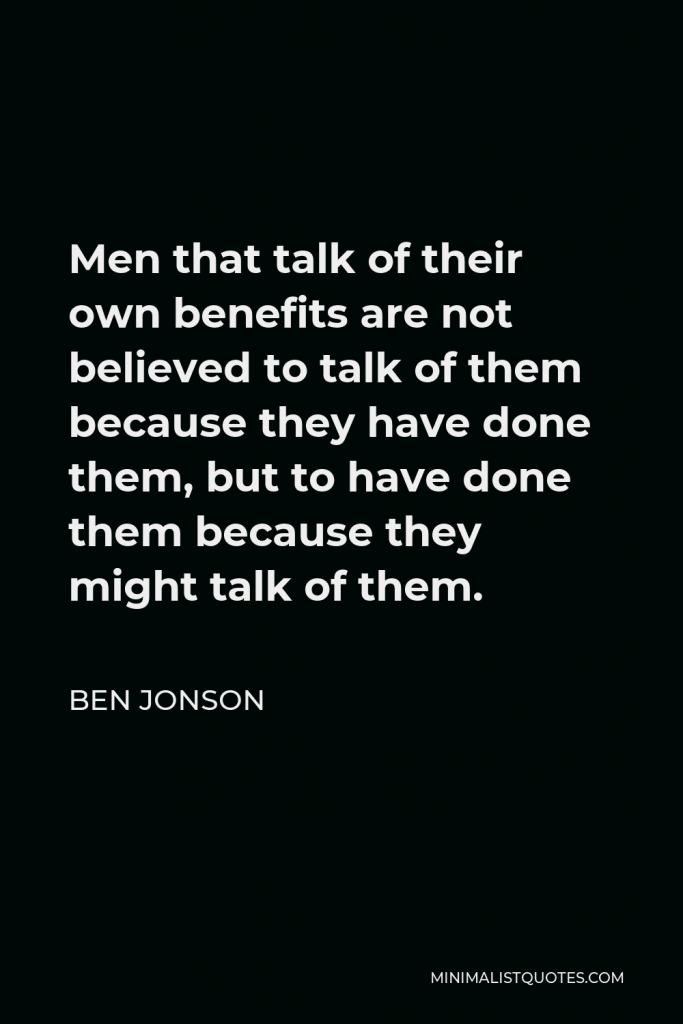 Ben Jonson Quote - Men that talk of their own benefits are not believed to talk of them because they have done them, but to have done them because they might talk of them.