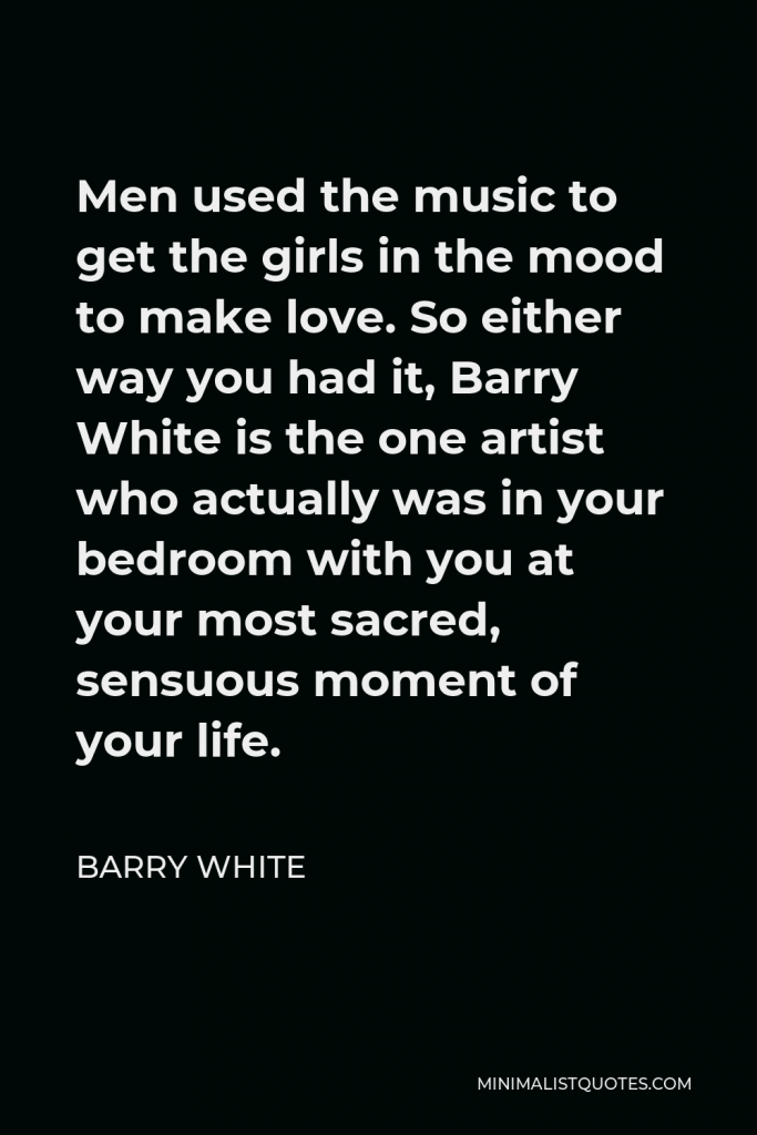 Barry White Quote - Men used the music to get the girls in the mood to make love. So either way you had it, Barry White is the one artist who actually was in your bedroom with you at your most sacred, sensuous moment of your life.