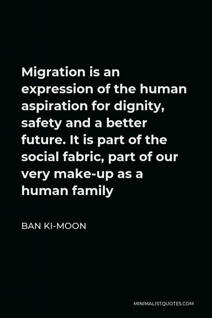 Ban Ki-moon Quote - Migration is an expression of the human aspiration for dignity, safety and a better future. It is part of the social fabric, part of our very make-up as a human family