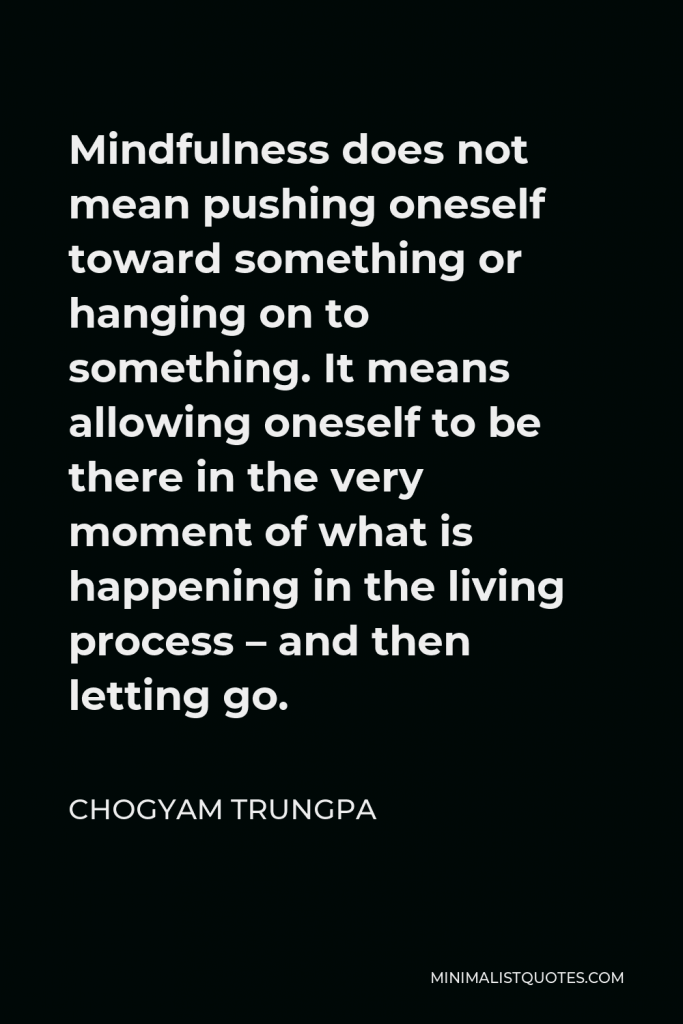 Chogyam Trungpa Quote - Mindfulness does not mean pushing oneself toward something or hanging on to something. It means allowing oneself to be there in the very moment of what is happening in the living process – and then letting go.