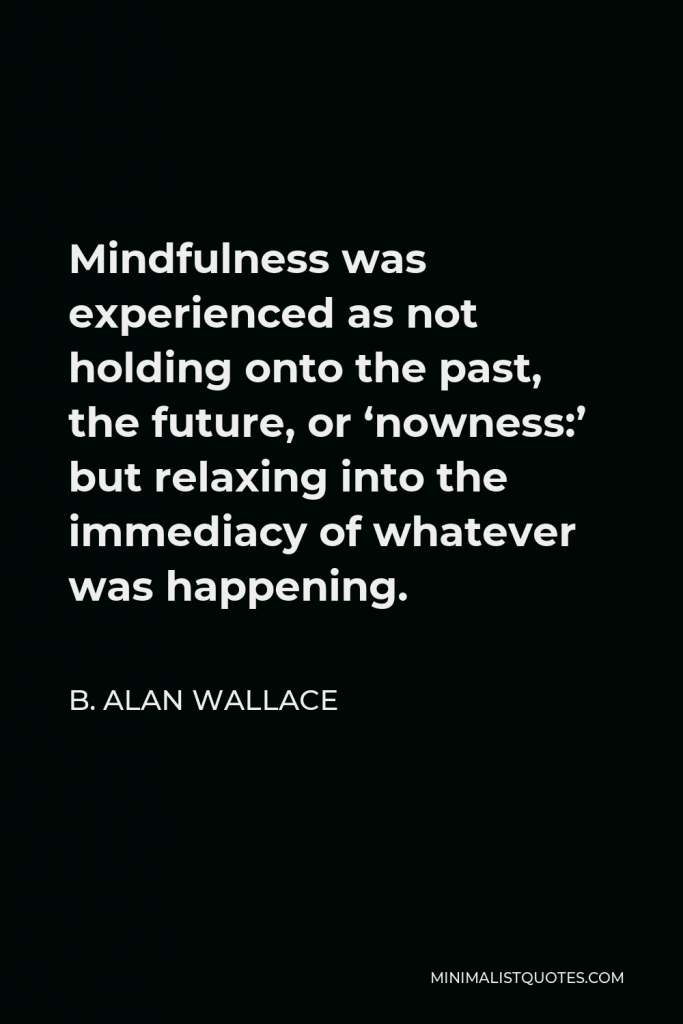 B. Alan Wallace Quote - Mindfulness was experienced as not holding onto the past, the future, or ‘nowness:’ but relaxing into the immediacy of whatever was happening.