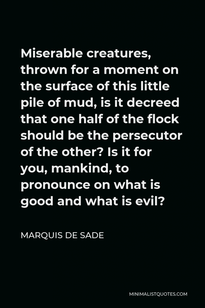 Marquis de Sade Quote - Miserable creatures, thrown for a moment on the surface of this little pile of mud, is it decreed that one half of the flock should be the persecutor of the other? Is it for you, mankind, to pronounce on what is good and what is evil?