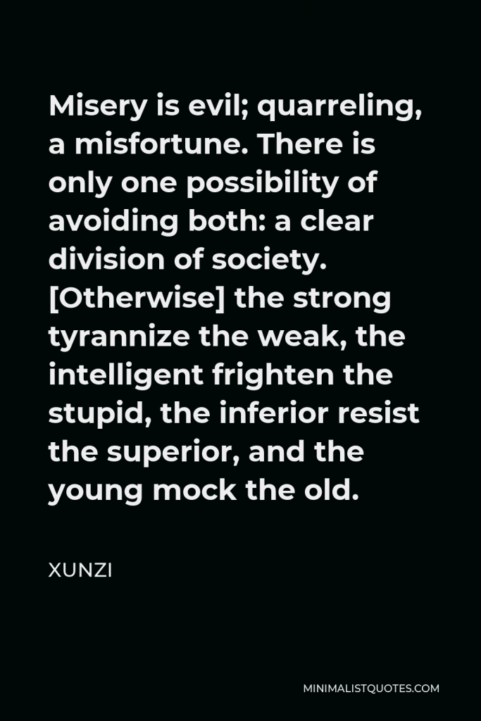Xunzi Quote - Misery is evil; quarreling, a misfortune. There is only one possibility of avoiding both: a clear division of society. [Otherwise] the strong tyrannize the weak, the intelligent frighten the stupid, the inferior resist the superior, and the young mock the old.