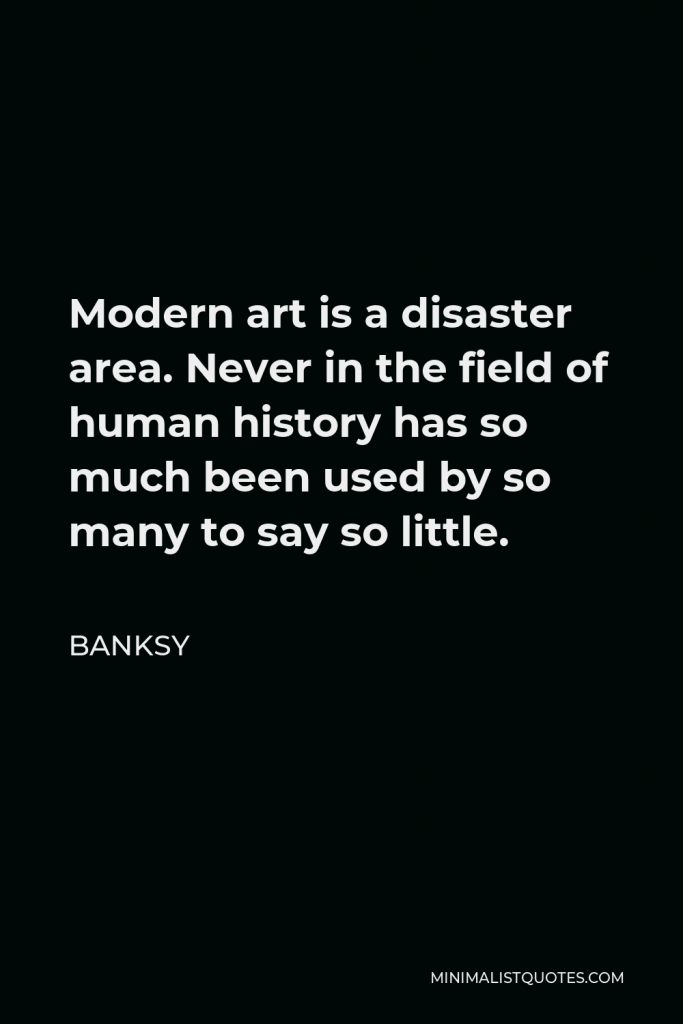Banksy Quote - Modern art is a disaster area. Never in the field of human history has so much been used by so many to say so little.