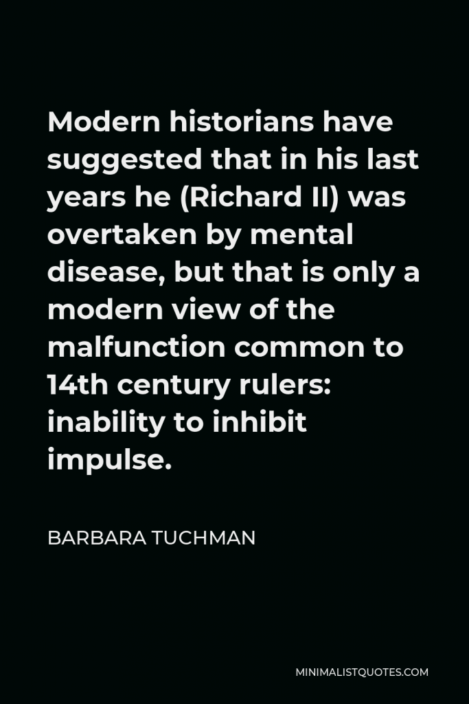 Barbara Tuchman Quote - Modern historians have suggested that in his last years he (Richard II) was overtaken by mental disease, but that is only a modern view of the malfunction common to 14th century rulers: inability to inhibit impulse.