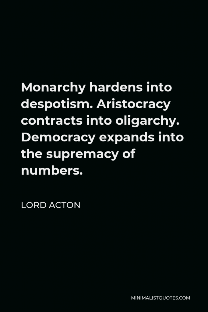 Lord Acton Quote - Monarchy hardens into despotism. Aristocracy contracts into oligarchy. Democracy expands into the supremacy of numbers.