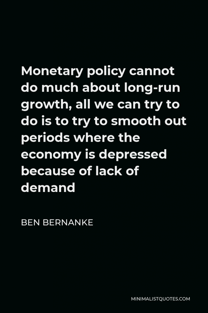 Ben Bernanke Quote - Monetary policy cannot do much about long-run growth, all we can try to do is to try to smooth out periods where the economy is depressed because of lack of demand