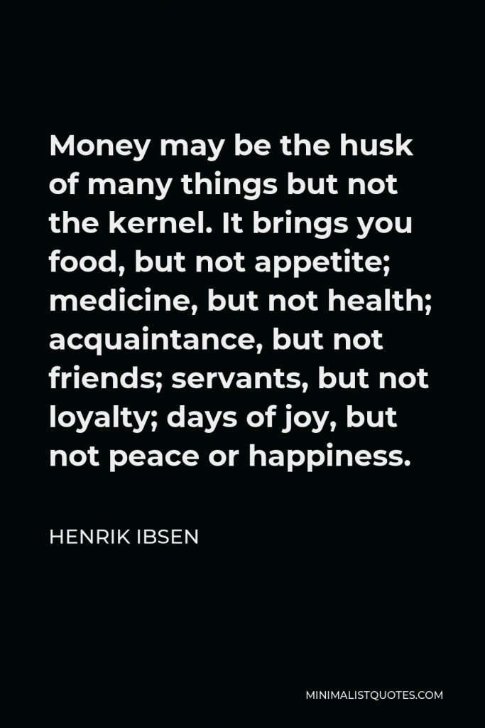 Henrik Ibsen Quote - Money may be the husk of many things but not the kernel. It brings you food, but not appetite; medicine, but not health; acquaintance, but not friends; servants, but not loyalty; days of joy, but not peace or happiness.