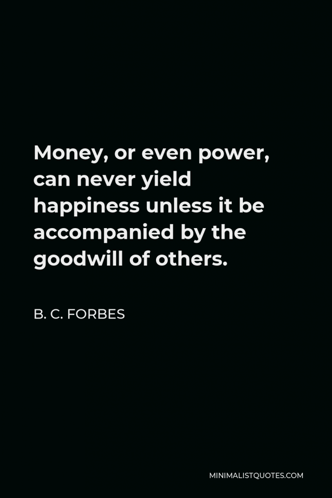 B. C. Forbes Quote - Money, or even power, can never yield happiness unless it be accompanied by the goodwill of others.