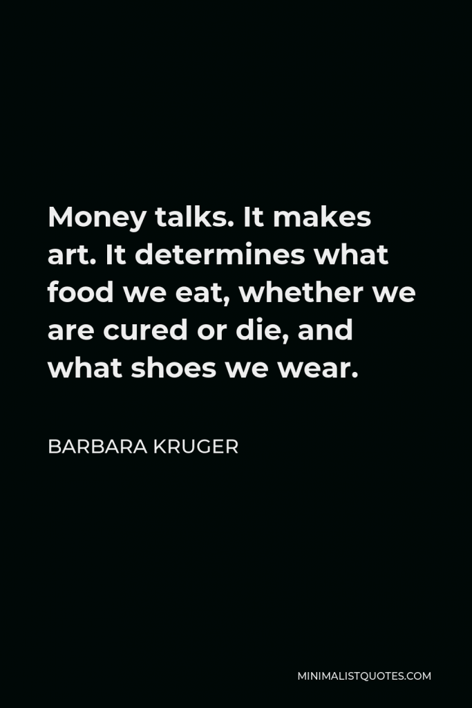 Barbara Kruger Quote - Money talks. It makes art. It determines what food we eat, whether we are cured or die, and what shoes we wear.