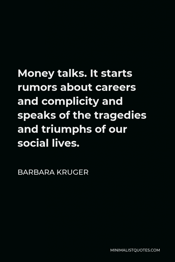 Barbara Kruger Quote - Money talks. It starts rumors about careers and complicity and speaks of the tragedies and triumphs of our social lives.