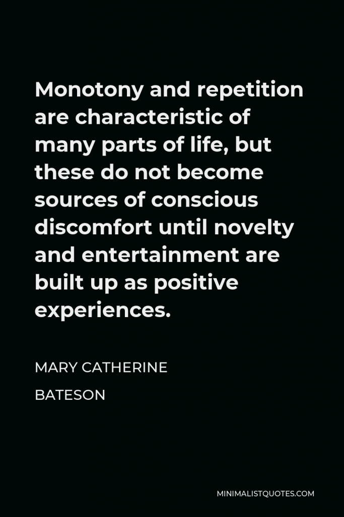 Mary Catherine Bateson Quote - Monotony and repetition are characteristic of many parts of life, but these do not become sources of conscious discomfort until novelty and entertainment are built up as positive experiences.