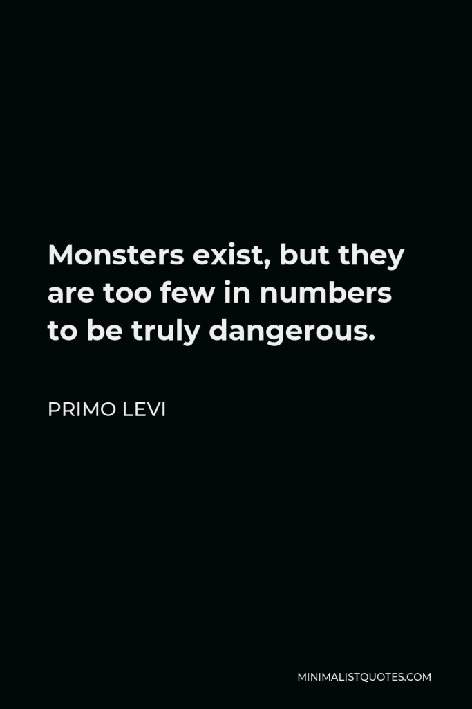 Primo Levi Quote - Monsters exist, but they are too few in numbers to be truly dangerous.