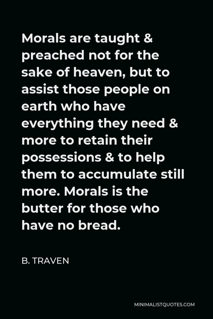B. Traven Quote - Morals are taught & preached not for the sake of heaven, but to assist those people on earth who have everything they need & more to retain their possessions & to help them to accumulate still more. Morals is the butter for those who have no bread.