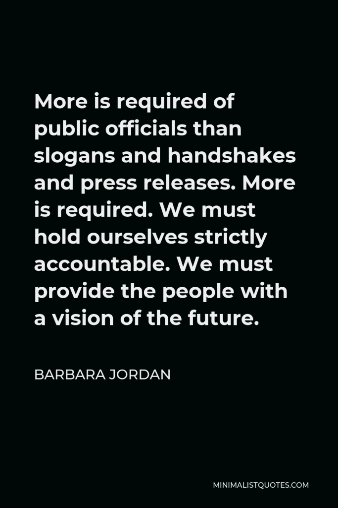 Barbara Jordan Quote - More is required of public officials than slogans and handshakes and press releases. More is required. We must hold ourselves strictly accountable. We must provide the people with a vision of the future.