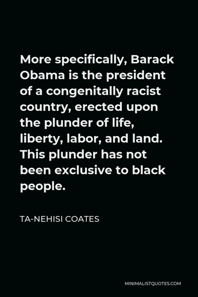 Ta-Nehisi Coates Quote - More specifically, Barack Obama is the president of a congenitally racist country, erected upon the plunder of life, liberty, labor, and land. This plunder has not been exclusive to black people.