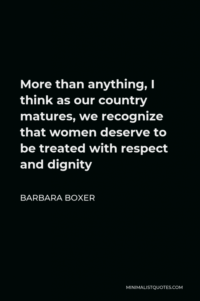 Barbara Boxer Quote - More than anything, I think as our country matures, we recognize that women deserve to be treated with respect and dignity