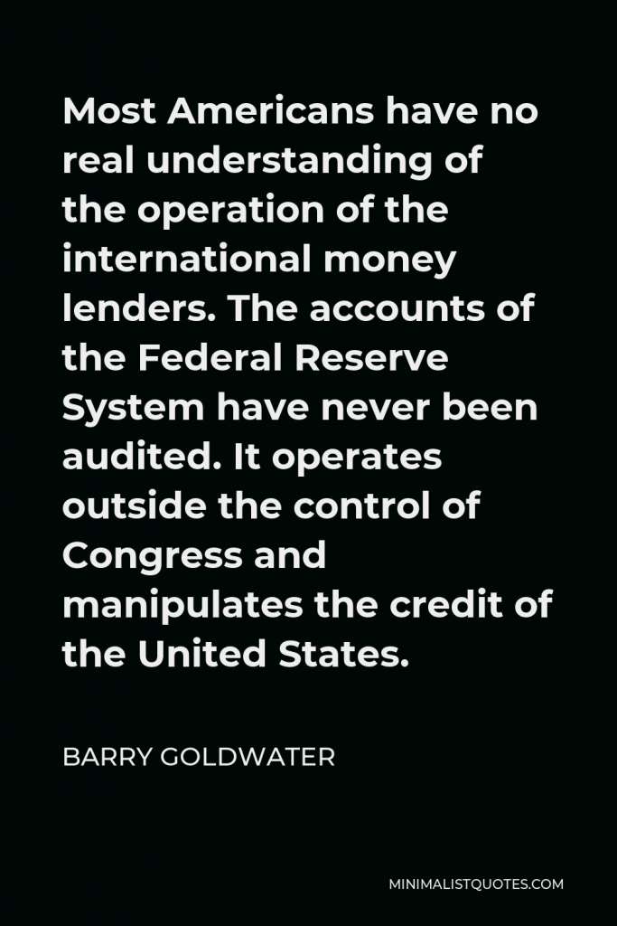 Barry Goldwater Quote - Most Americans have no real understanding of the operation of the international money lenders. The accounts of the Federal Reserve System have never been audited. It operates outside the control of Congress and manipulates the credit of the United States.