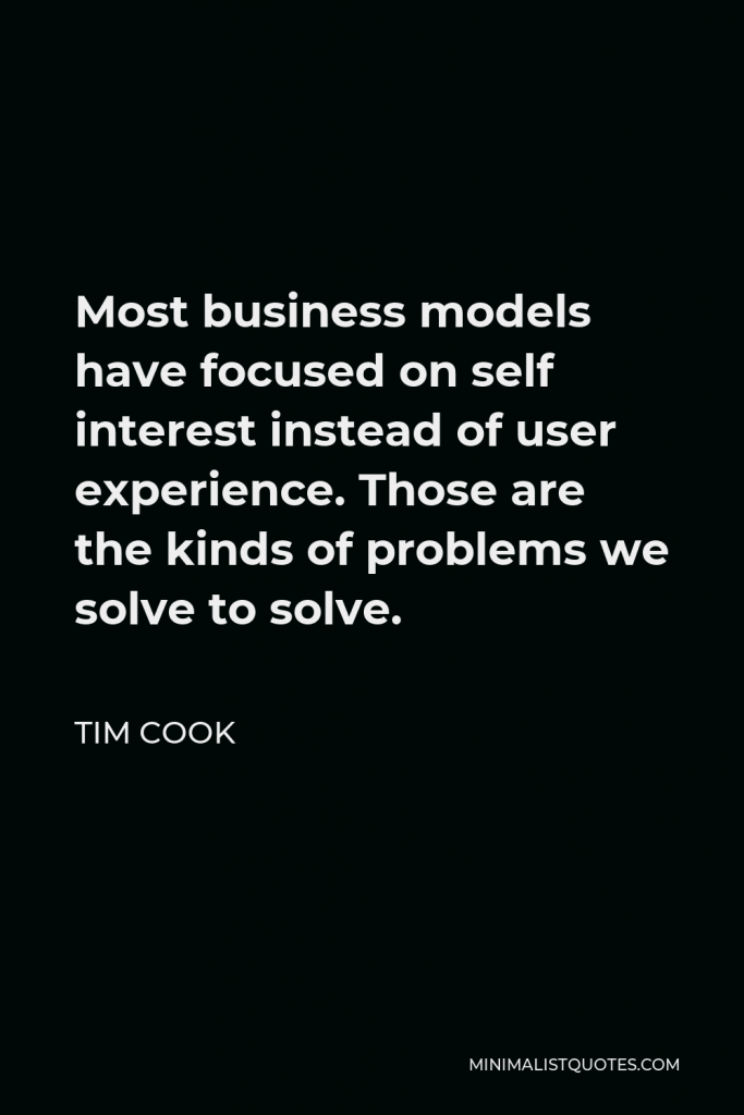 Tim Cook Quote - Most business models have focused on self interest instead of user experience. Those are the kinds of problems we solve to solve.