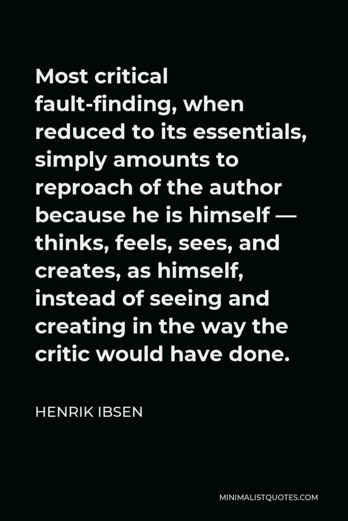 Henrik Ibsen Quote - Most critical fault-finding, when reduced to its essentials, simply amounts to reproach of the author because he is himself — thinks, feels, sees, and creates, as himself, instead of seeing and creating in the way the critic would have done.