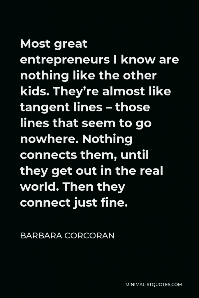 Barbara Corcoran Quote - Most great entrepreneurs I know are nothing like the other kids. They’re almost like tangent lines – those lines that seem to go nowhere. Nothing connects them, until they get out in the real world. Then they connect just fine.