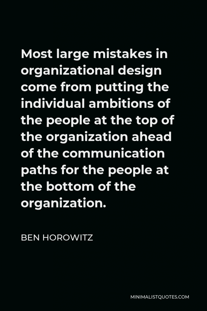 Ben Horowitz Quote - Most large mistakes in organizational design come from putting the individual ambitions of the people at the top of the organization ahead of the communication paths for the people at the bottom of the organization.