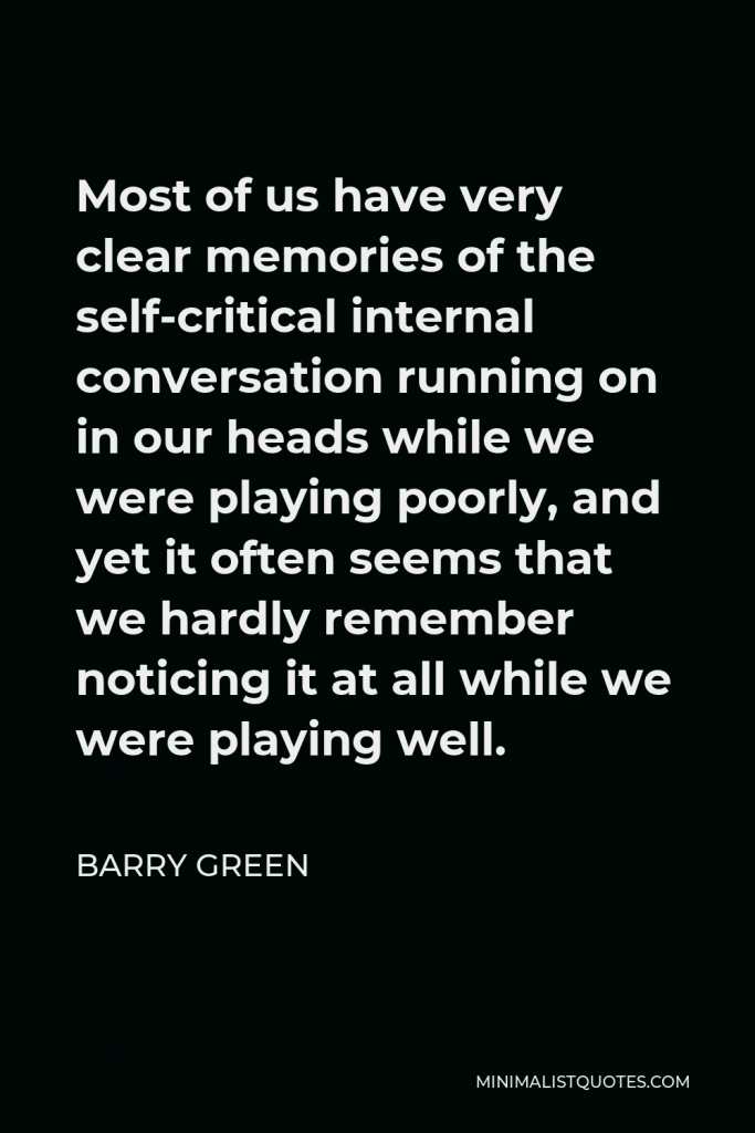 Barry Green Quote - Most of us have very clear memories of the self-critical internal conversation running on in our heads while we were playing poorly, and yet it often seems that we hardly remember noticing it at all while we were playing well.