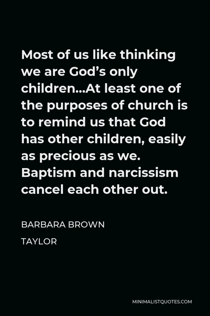Barbara Brown Taylor Quote - Most of us like thinking we are God’s only children…At least one of the purposes of church is to remind us that God has other children, easily as precious as we. Baptism and narcissism cancel each other out.