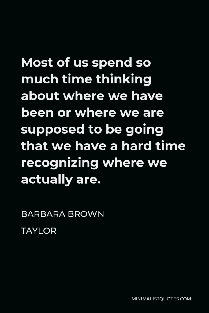 Barbara Brown Taylor Quote - Most of us spend so much time thinking about where we have been or where we are supposed to be going that we have a hard time recognizing where we actually are.