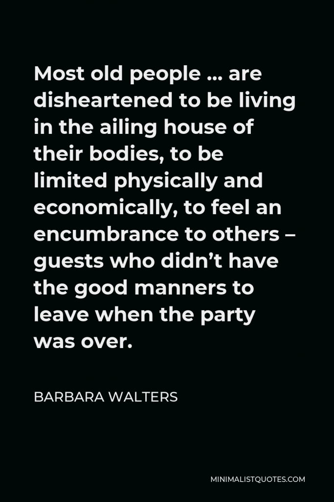 Barbara Walters Quote - Most old people … are disheartened to be living in the ailing house of their bodies, to be limited physically and economically, to feel an encumbrance to others – guests who didn’t have the good manners to leave when the party was over.