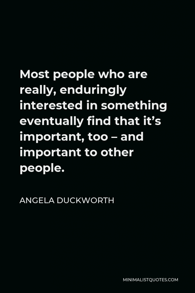 Angela Duckworth Quote - Most people who are really, enduringly interested in something eventually find that it’s important, too – and important to other people.