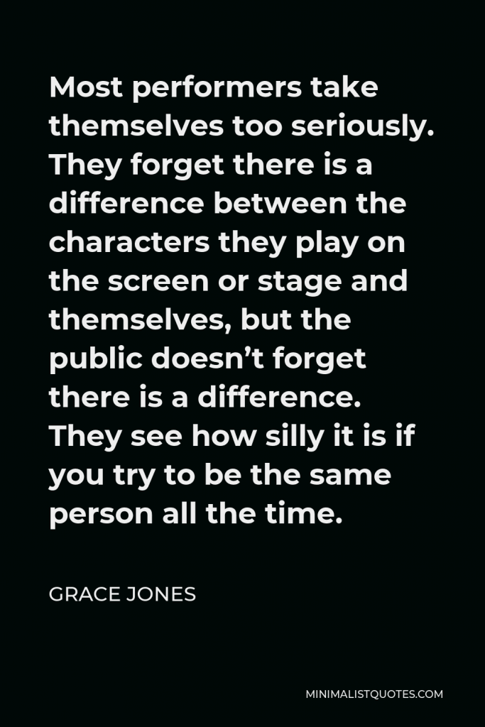 Grace Jones Quote - Most performers take themselves too seriously. They forget there is a difference between the characters they play on the screen or stage and themselves, but the public doesn’t forget there is a difference. They see how silly it is if you try to be the same person all the time.
