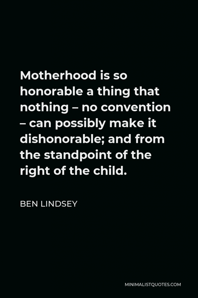 Ben Lindsey Quote - Motherhood is so honorable a thing that nothing – no convention – can possibly make it dishonorable; and from the standpoint of the right of the child.