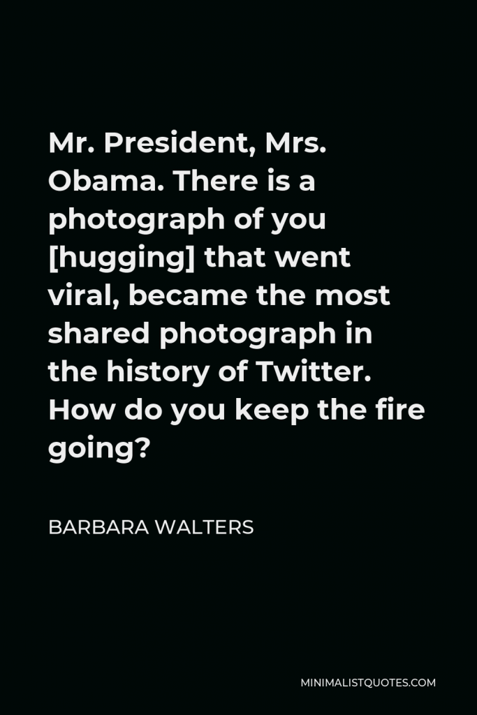 Barbara Walters Quote - Mr. President, Mrs. Obama. There is a photograph of you [hugging] that went viral, became the most shared photograph in the history of Twitter. How do you keep the fire going?