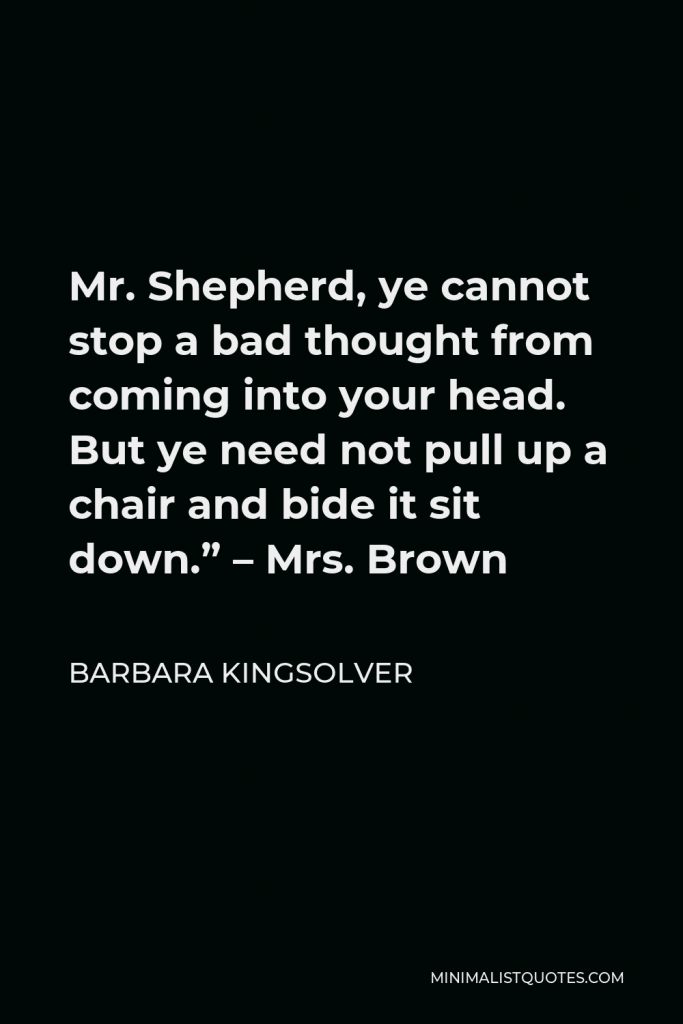 Barbara Kingsolver Quote - Mr. Shepherd, ye cannot stop a bad thought from coming into your head. But ye need not pull up a chair and bide it sit down.” – Mrs. Brown