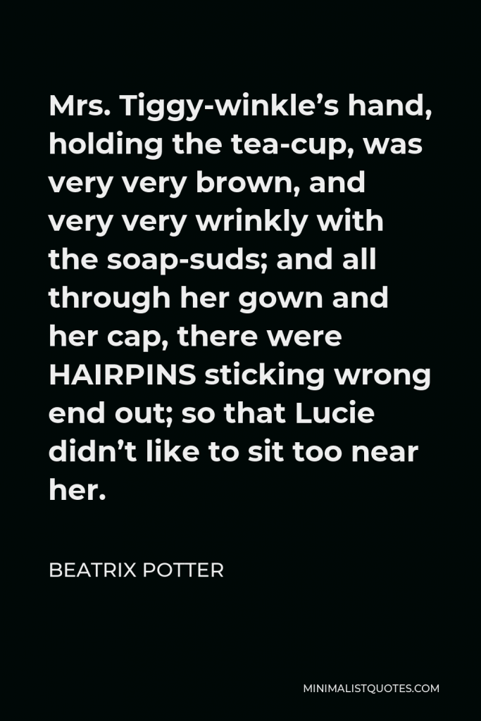 Beatrix Potter Quote - Mrs. Tiggy-winkle’s hand, holding the tea-cup, was very very brown, and very very wrinkly with the soap-suds; and all through her gown and her cap, there were HAIRPINS sticking wrong end out; so that Lucie didn’t like to sit too near her.