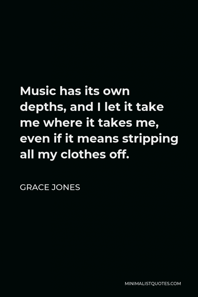 Grace Jones Quote - Music has its own depths, and I let it take me where it takes me, even if it means stripping all my clothes off.