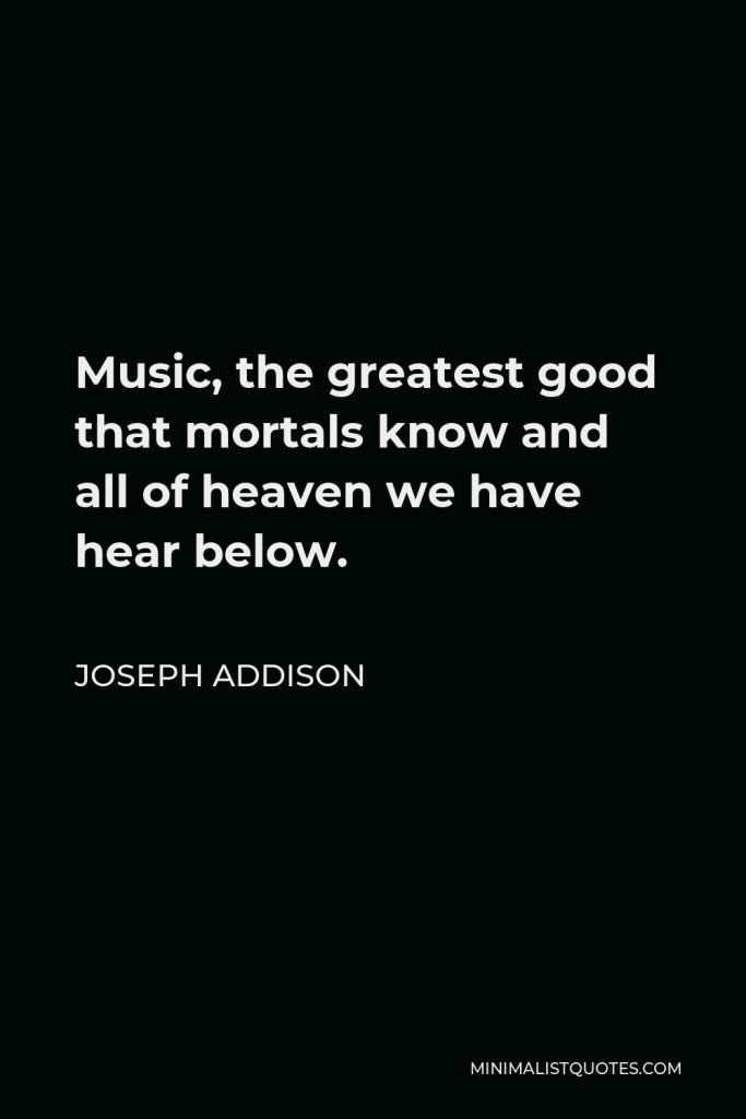 Joseph Addison Quote - Music, the greatest good that mortals know and all of heaven we have hear below.