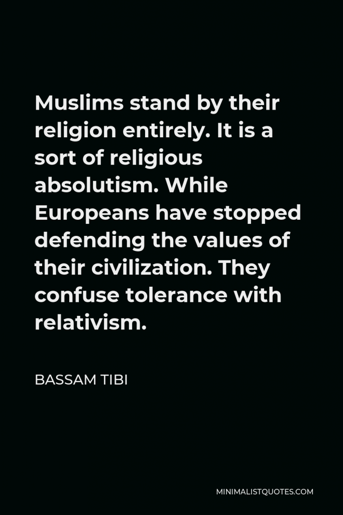 Bassam Tibi Quote - Muslims stand by their religion entirely. It is a sort of religious absolutism. While Europeans have stopped defending the values of their civilization. They confuse tolerance with relativism.