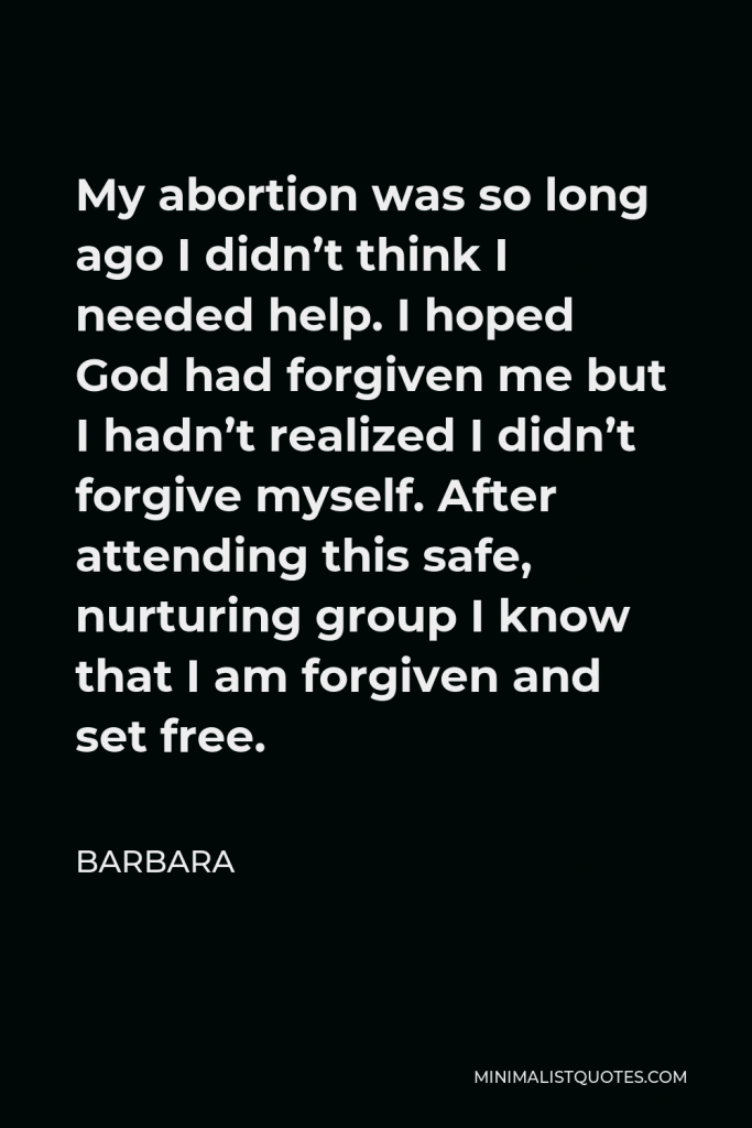 Barbara Quote - My abortion was so long ago I didn’t think I needed help. I hoped God had forgiven me but I hadn’t realized I didn’t forgive myself. After attending this safe, nurturing group I know that I am forgiven and set free.